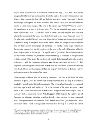 occurs when a certain word is written in Scripture one way (Ketiv), but a note in the
margin of the biblical text indicates that it is to be read as if it were written another way
(Qere). For example, in Gen 8:17 we find the word ‫ הוצא‬hotsie ("take out"). In the
manuscripts of Scripture this word is marked with a small circle over it which refers the
reader to a note in the margin. The note in the margin says "‫" "היצא קרי‬read it haytze".
So ‫ הוצא‬hotsie is written in Scripture with a Vav but the marginal note says to read it
‫ היצא‬haytse with a Yod. As in most cases of Qere-Ketiv the marginal note does not
change the meaning of the verse, since both hotsie and haytse mean "take out, remove".
So why read a word differently than how it is written if it does not change the meaning?
Apparently, many of the Qere-Ketivs were formed when the Temple scribes compared
two or three ancient manuscripts of Scripture. The scribes found slight differences
between the manuscripts and left one form of the word in the body of Scripture while the
other they recorded in the margin. The significance of Qere-Ketiv for the question of the
divine name is that the Ketiv, the form written in the body of Scripture, is always written
with the vowels of the Qere, the way the word is read. In the example above the word is
written ‫ הוְ צא‬with the consonants of hotsie ‫ הוצא‬but the vowels of haytse ‫ 2!היצא‬The
         ֵ ַ
argument concerning the name is that YHVH has the consonants of the name but the
vowels of Adonai and this is presented as fact in every introduction to Biblical Hebrew
and every scholarly discussion of the name.

There are two problems with this scholarly consensus. The first is that in all the other
instances of Qere-Ketiv, the word which is read differently than the way it is written is
marked by a circle in the biblical manuscripts. The circle refers the reader to a marginal
note that says "read it such and such". So in the instance of the name we would expect
there to be a circle over the word YHVH with a marginal note instructing us "read it
Adonai" But no such note exists! YHVH appears 6828 times in the Hebrew text of
Scripture but it is never identified as a Qere-Ketiv by either a scribal circle or a marginal
note. In response to this scholars insist that YHVH is a so-called Qere Perpetuum. They
claim that when a word is always read differently than the way it is written the scribal

2
 It is worth noting that in most modern printings of Scripture the word is written in the body of Scripture
with no vowels while the Qere is written in the margin with its own vowels. This modern metthod is a
deliberate departure from the ancient scribal practice.


                                                      2
 
