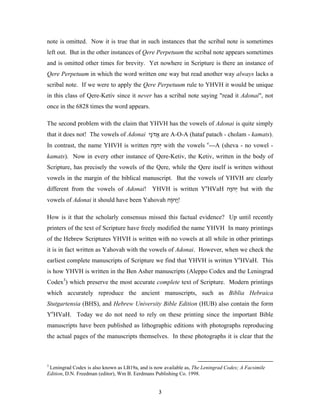 note is omitted. Now it is true that in such instances that the scribal note is sometimes
left out. But in the other instances of Qere Perpetuum the scribal note appears sometimes
and is omitted other times for brevity. Yet nowhere in Scripture is there an instance of
Qere Perpetuum in which the word written one way but read another way always lacks a
scribal note. If we were to apply the Qere Perpetuum rule to YHVH it would be unique
in this class of Qere-Ketiv since it never has a scribal note saying "read it Adonai", not
once in the 6828 times the word appears.

The second problem with the claim that YHVH has the vowels of Adonai is quite simply
that it does not! The vowels of Adonai ‫ אדֹ ָי‬are A-O-A (hataf patach - cholam - kamats).
                                        ‫ֲ נ‬
In contrast, the name YHVH is written ‫ יְ ה ָה‬with the vowels e---A (sheva - no vowel -
                                       ‫ו‬
kamats). Now in every other instance of Qere-Ketiv, the Ketiv, written in the body of
Scripture, has precisely the vowels of the Qere, while the Qere itself is written without
vowels in the margin of the biblical manuscript. But the vowels of YHVH are clearly
different from the vowels of Adonai! YHVH is written YeHVaH ‫ יְ ה ָה‬but with the
                                                             ‫ו‬
vowels of Adonai it should have been Yahovah ‫!ֲה ָה‬
                                              ‫י וֹ‬

How is it that the scholarly consensus missed this factual evidence? Up until recently
printers of the text of Scripture have freely modified the name YHVH In many printings
of the Hebrew Scriptures YHVH is written with no vowels at all while in other printings
it is in fact written as Yahovah with the vowels of Adonai. However, when we check the
earliest complete manuscripts of Scripture we find that YHVH is written YeHVaH. This
is how YHVH is written in the Ben Asher manuscripts (Aleppo Codex and the Leningrad
Codex3) which preserve the most accurate complete text of Scripture. Modern printings
which accurately reproduce the ancient manuscripts, such as Biblia Hebraica
Stutgartensia (BHS), and Hebrew University Bible Edition (HUB) also contain the form
YeHVaH. Today we do not need to rely on these printing since the important Bible
manuscripts have been published as lithographic editions with photographs reproducing
the actual pages of the manuscripts themselves. In these photographs it is clear that the



3
 Leningrad Codex is also known as LB19a, and is now available as, The Leningrad Codex; A Facsimile
Edition, D.N. Freedman (editor), Wm B. Eerdmans Publishing Co. 1998.


                                                  3
 