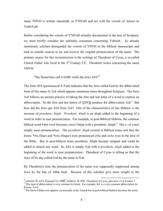 name YHVH is written repeatedly as YeHVaH and not with the vowels of Adonai as
YaHoVaH.

Before considering the vowels of YeHVaH actually documented in the text of Scripture,
we must briefly consider the scholarly consensus concerning Yahweh.                        As already
mentioned, scholars disregarded the vowels of YHVH in the biblical manuscripts and
look to outside sources to try and recover the original pronunciation of the name. The
primary source for this reconstruction is the writings of Theodoret of Cyrus, a so-called
Church Father who lived in the 5th Century CE. Theodoret writes concerning the name
YHVH:

        "The Samaritans call it IABE while the Jews AIA"4

The form AIA (pronounced A-Yah) indicates that the Jews called God by the abbreviated
form of His name ‫ ָהּ‬Yah which appears numerous times throughout Scripture. The form
                  ‫י‬
Yah follows an ancient practice of taking the first and last letter of a word to express an
abbreviation. So the first and last letters of YHVH produce the abbreviation Yah.5 But
how did the Jews get AIA from Yah? One of the characteristics of late Hebrew is the
increase of prosthetic Aleph. Prosthetic Aleph is an aleph added to the beginning of a
word in order to ease pronunciation. For example, in post-Biblical Hebrew, the common
biblical word ‫ תמוֹל‬t'mol becomes etmol ‫ אתמוֹל‬with a prosthetic Aleph.6 The e- of etmol
                 ְ                        ְ ֶ
simply eases pronunciation. The prosthetic Aleph existed in Biblical times and thus the
forms *rba (four) and *tsba (finger) were pronounced arba and etsba even in the time of
the Bible. But in post-biblical times prosthetic Aleph became rampant and could be
added to almost any word. So AIA is simply Yah with a prosthetic Aleph added to the
beginning of the word to ease pronunciation. Theodoret of Cyrus is telling us that the
Jews of his day called God by the name A-Yah.

By Theodoret's time the pronunciation of the name was supposedly suppressed among
Jews by the ban of Abba Saul.             Because of this scholars give more weight to the

4
  kalou=si de_ au00to_ Samarei=tai IABE, 0Ioudai=oi de_ AIA. Theodoret of Cyros, Question 15 in Exodus 7
5
  This type of abbreviation is very common in Greek. For example, KE is a very common abbreviation for
Kourie, Lord.
6
  The forms ‫ אתמוֹל‬even appears occasionally in the Tanach but in post-biblical Hebrew becomes the norm.
                 ְ ֶ


                                                   4
 