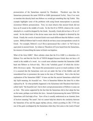 pronunciation of the Samaritans reported by Theodoret.          Theodoret says that the
Samaritans pronounce the name YHVH as IABE (pronounced Ya-be). Now if we were
to translate this directly back into Hebrew we would get something like ‫ ֲבּה‬Yabeh. This
                                                                         ֶ‫י‬
example highlights some of the problems with using Greek transcriptions to precisely
reconstruct Hebrew pronunciation. First, we must observe that ancient Greek did not
have an H sound in the middle of words. So the first H in YHVH, whatever the vowels
attached to it, would be dropped by the Greek. Secondly, Greek did not have a W or a V
sound. So the third letter of the divine name must also be dropped or distorted by the
Greek. Finally the vowels of ancient Greek were much different than the Hebrew vowels
system. Biblical Hebrew had 9 vowels which do not have exact correspondents vowels in
Greek. For example, Hebrew's vocal Sheva (pronounced like a short i in "bit") has no
equivalent in ancient Greek. So whatever Theodoret of Cyrus heard from the Samaritans,
his mission of transcribing the name in Greek was hopeless.

What of the form IABE? Most scholars claim that the B in IABE is a distortion of a
Hebrew Vav and that the first He of YHVH dropped because Greek does not have a H
sound in the middle of a word. As a result most scholars translate the Samaritan IABE
back into Hebrew as Yahweh ‫ .ֲהוה‬This is the "scholarly guess" of which the Anchor
                            ְֶ‫י‬
Bible Dictionary spoke. The reason this pronunciation is given so much credence is that
it is assumed that the Samaritans were not yet under the ban of the Rabbis and still
remembered how to pronounce the name in the time of Theodoret. But is this the best
explanation of the Samaritan IABE? It turns out that the ancient Samaritans called God
‫ ָפה‬Yafeh meaning, the beautiful one. Now in Samaritan Hebrew the letter Pe is often
 ֶ‫י‬
replaced by B. So what probably happened is the Samaritans told Theodoret that God is
called Yafeh, "the beautiful one", but in their corrupt pronunciation of Hebrew it came out
as Yabe. This seems supported by the fact that the Samaritans did in fact adopt the ban
on the name, perhaps even before the Jews. Instead of pronouncing the name YHVH the
Samaritans call God ‫ שׁמא‬shema. Now shema is usually understood as an Aramaic form
                     ָ ְ
of hashem meaning "the name", but we cannot help but observe the similarity between
the Samaritan shema and the pagan ‫ אשׁימא‬ashema, which according to 2Ki 17:30 was
                                   ָ ִ ֲ
one of the gods worshipped by the Samaritans when they first came to the Land of Israel



                                            5
 