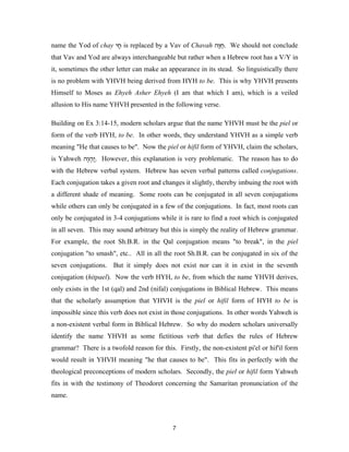name the Yod of chay ‫ חי‬is replaced by a Vav of Chavah ‫ .ח ָה‬We should not conclude
                      ָ                                 ‫ַוּ‬
that Vav and Yod are always interchangeable but rather when a Hebrew root has a V/Y in
it, sometimes the other letter can make an appearance in its stead. So linguistically there
is no problem with YHVH being derived from HYH to be. This is why YHVH presents
Himself to Moses as Ehyeh Asher Ehyeh (I am that which I am), which is a veiled
allusion to His name YHVH presented in the following verse.

Building on Ex 3:14-15, modern scholars argue that the name YHVH must be the piel or
form of the verb HYH, to be. In other words, they understand YHVH as a simple verb
meaning "He that causes to be". Now the piel or hifil form of YHVH, claim the scholars,
is Yahweh ‫ .ֲהוה‬However, this explanation is very problematic. The reason has to do
           ְֶ‫י‬
with the Hebrew verbal system. Hebrew has seven verbal patterns called conjugations.
Each conjugation takes a given root and changes it slightly, thereby imbuing the root with
a different shade of meaning. Some roots can be conjugated in all seven conjugations
while others can only be conjugated in a few of the conjugations. In fact, most roots can
only be conjugated in 3-4 conjugations while it is rare to find a root which is conjugated
in all seven. This may sound arbitrary but this is simply the reality of Hebrew grammar.
For example, the root Sh.B.R. in the Qal conjugation means "to break", in the piel
conjugation "to smash", etc.. All in all the root Sh.B.R. can be conjugated in six of the
seven conjugations. But it simply does not exist nor can it in exist in the seventh
conjugation (hitpael). Now the verb HYH, to be, from which the name YHVH derives,
only exists in the 1st (qal) and 2nd (nifal) conjugations in Biblical Hebrew. This means
that the scholarly assumption that YHVH is the piel or hifil form of HYH to be is
impossible since this verb does not exist in those conjugations. In other words Yahweh is
a non-existent verbal form in Biblical Hebrew. So why do modern scholars universally
identify the name YHVH as some fictitious verb that defies the rules of Hebrew
grammar? There is a twofold reason for this. Firstly, the non-existent pi'el or hif'il form
would result in YHVH meaning "he that causes to be". This fits in perfectly with the
theological preconceptions of modern scholars. Secondly, the piel or hifil form Yahweh
fits in with the testimony of Theodoret concerning the Samaritan pronunciation of the
name.



                                            7
 