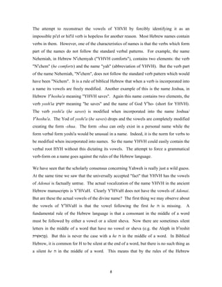 The attempt to reconstruct the vowels of YHVH by forcibly identifying it as an
impossible pi'el or hif'il verb is hopeless for another reason. Most Hebrew names contain
verbs in them. However, one of the characteristics of names is that the verbs which form
part of the names do not follow the standard verbal patterns. For example, the name
Nehemiah, in Hebrew Nechemyah ("YHVH comforts"), contains two elements: the verb
"Nechem" (he comforts) and the name "yah" (abbreviation of YHVH). But the verb part
of the name Nehemiah, "Nechem", does not follow the standard verb pattern which would
have been "Nichem". It is a rule of biblical Hebrew that when a verb is incorporated into
a name its vowels are freely modified. Another example of this is the name Joshua, in
Hebrew Yehoshu'a meaning "YHVH saves". Again this name contains two elements, the
verb yosh'ia ‫ יוֹשׁיע‬meaning "he saves" and the name of God Yeho- (short for YHVH).
             ַ ִ
The verb yoshi'a (he saves) is modified when incorporated into the name Joshua/
Yehoshu'a. The Yod of yoshi'a (he saves) drops and the vowels are completely modified
creating the form -shua. The form -shua can only exist in a personal name while the
form verbal form yoshi'a would be unusual in a name. Indeed, it is the norm for verbs to
be modified when incorporated into names. So the name YHVH could easily contain the
verbal root HYH without this dictating its vowels. The attempt to force a grammatical
verb-form on a name goes against the rules of the Hebrew language.

We have seen that the scholarly consensus concerning Yahweh is really just a wild guess.
At the same time we saw that the universally accepted "fact" that YHVH has the vowels
of Adonai is factually untrue. The actual vocalization of the name YHVH in the ancient
Hebrew manuscripts is YeHVaH. Clearly YeHVaH does not have the vowels of Adonai.
But are these the actual vowels of the divine name? The first thing we may observe about
the vowels of YeHVaH is that the vowel following the first he ‫ ה‬is missing.              A
fundamental rule of the Hebrew language is that a consonant in the middle of a word
must be followed by either a vowel or a silent sheva. Now there are sometimes silent
letters in the middle of a word that have no vowel or sheva (e.g. the Aleph in bereshit
‫ .)בּראשׁית‬But this is never the case with a he ‫ ה‬in the middle of a word. In Biblical
  ִ ְֵ
Hebrew, it is common for H to be silent at the end of a word, but there is no such thing as
a silent he ‫ ה‬in the middle of a word. This means that by the rules of the Hebrew



                                            8
 
