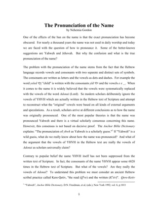 The Pronunciation of the Name
                                          by Nehemia Gordon

One of the effects of the ban on the name is that the exact pronunciation has become
obscured. For nearly a thousand years the name was not used in daily worship and today
we are faced with the question of how to pronounce it. Some of the better-known
suggestions are Yahweh and Jehovah. But why the confusion and what is the true
pronunciation of the name?

The problem with the pronunciation of the name stems from the fact that the Hebrew
language records vowels and consonants with two separate and distinct sets of symbols.
The consonants are written as letters and the vowels as dots and dashes. For example the
word yeled ‫" ֶלד‬child" is written with the consonants yld ‫ ילד‬and the vowels e e ֶ ֶ. When
            ֶ‫י‬
it comes to the name it is widely believed that the vowels were systematically replaced
with the vowels of the word Adonai (Lord). So modern scholars deliberately ignore the
vowels of YHVH which are actually written in the Hebrew text of Scripture and attempt
to reconstruct what the "original" vowels were based on all kinds of external arguments
and speculations. As a result, scholars arrive at different conclusions as to how the name
was originally pronounced. One of the most popular theories is that the name was
pronounced Yahweh and there is a virtual scholarly consensus concerning this name.
However, this consensus is not based on decisive proof. The Anchor Bible Dictionary
explains: "The pronunciation of yhwh as Yahweh is a scholarly guess."1 If "Yahweh" is a
wild guess, what do we really know about how the name was pronounced? And what of
the argument that the vowels of YHVH in the Hebrew text are really the vowels of
Adonai as scholars universally claim?

Contrary to popular belief the name YHVH itself has not been suppressed from the
written text of Scripture. In fact, the consonants of the name YHVH appear some 6828
times in the Hebrew text of Scripture. But what of the vowels? Are they really the
vowels of Adonai? To understand this problem we must consider an ancient Hebrew
scribal practice called Kere-Qetiv, "the read (Qere) and the written (Ketiv)". Qere-Ketiv

1
    “Yahweh”, Anchor Bible Dictionary, D.N. Freedman, et al, (eds.), New York 1992, vol. 6, p.1011


                                                     1
 