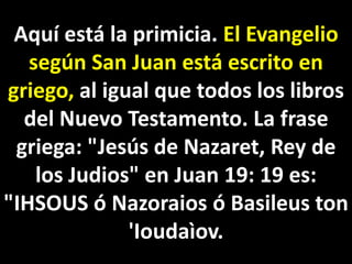 Aquí está la primicia. El Evangelio
según San Juan está escrito en
griego, al igual que todos los libros
del Nuevo Testamento. La frase
griega: "Jesús de Nazaret, Rey de
los Judios" en Juan 19: 19 es:
"IHSOUS ó Nazoraios ó Basileus ton
'Ioudaìov.
 
