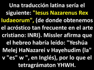 Una traducción latina sería el
siguiente: "Iesus Nazarenus Rex
Iudaeorum", (de donde obtenemos
el acróstico tan frecuente en el arte
cristiano: INRI). Missler afirma que
el hebreo habría leído: "Yeshúa
Melej HaNazarei v Hayehudim (la"
v "es" w ", en Inglés), por lo que el
tetragrámaton YHWH.
 