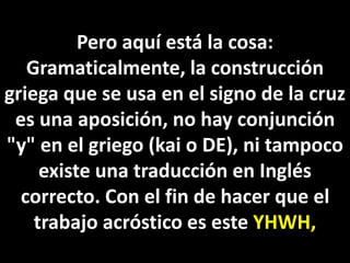 Pero aquí está la cosa:
Gramaticalmente, la construcción
griega que se usa en el signo de la cruz
es una aposición, no hay conjunción
"y" en el griego (kai o DE), ni tampoco
existe una traducción en Inglés
correcto. Con el fin de hacer que el
trabajo acróstico es este YHWH,
 