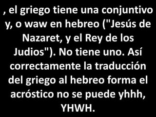 , el griego tiene una conjuntivo
y, o waw en hebreo ("Jesús de
Nazaret, y el Rey de los
Judios"). No tiene uno. Así
correctamente la traducción
del griego al hebreo forma el
acróstico no se puede yhhh,
YHWH.
 