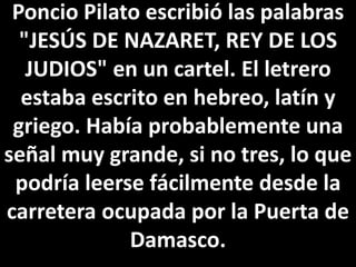 Poncio Pilato escribió las palabras
"JESÚS DE NAZARET, REY DE LOS
JUDIOS" en un cartel. El letrero
estaba escrito en hebreo, latín y
griego. Había probablemente una
señal muy grande, si no tres, lo que
podría leerse fácilmente desde la
carretera ocupada por la Puerta de
Damasco.
 