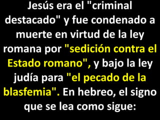Jesús era el "criminal
destacado" y fue condenado a
muerte en virtud de la ley
romana por "sedición contra el
Estado romano", y bajo la ley
judía para "el pecado de la
blasfemia". En hebreo, el signo
que se lea como sigue:
 