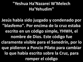 "Yeshua Ha'Nazarei W'Melech
Ha'Yehudim"
Jesús había sido juzgado y condenado por
"blasfemo". Por encima de la cruz estaba
escrito en un código simple, YHWH, el
nombre de Dios. Este código fue
claramente visible para el Sanedrín, por lo
que pidieron a Poncio Pilato para cambiar
lo que había escrito sobre la Cruz, para
romper el código
 