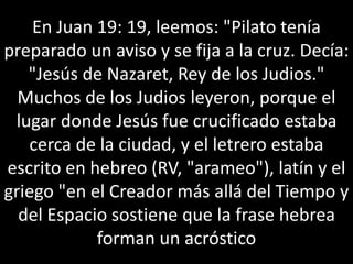 En Juan 19: 19, leemos: "Pilato tenía
preparado un aviso y se fija a la cruz. Decía:
"Jesús de Nazaret, Rey de los Judios."
Muchos de los Judios leyeron, porque el
lugar donde Jesús fue crucificado estaba
cerca de la ciudad, y el letrero estaba
escrito en hebreo (RV, "arameo"), latín y el
griego "en el Creador más allá del Tiempo y
del Espacio sostiene que la frase hebrea
forman un acróstico
 