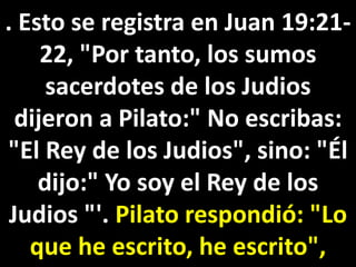. Esto se registra en Juan 19:21-
22, "Por tanto, los sumos
sacerdotes de los Judios
dijeron a Pilato:" No escribas:
"El Rey de los Judios", sino: "Él
dijo:" Yo soy el Rey de los
Judios "'. Pilato respondió: "Lo
que he escrito, he escrito",
 