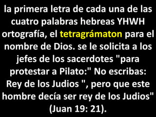 la primera letra de cada una de las
cuatro palabras hebreas YHWH
ortografía, el tetragrámaton para el
nombre de Dios. se le solicita a los
jefes de los sacerdotes "para
protestar a Pilato:" No escribas:
Rey de los Judios ", pero que este
hombre decía ser rey de los Judios"
(Juan 19: 21).
 