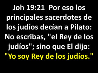 Joh 19:21 Por eso los
principales sacerdotes de
los judíos decían a Pilato:
No escribas, "el Rey de los
judíos"; sino que El dijo:
"Yo soy Rey de los judíos."
 