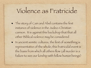 Violence as Fratricide
The story of Cain and Abel contains the ﬁrst
instance of violence in the Judeo-Christian
cannon. It is against this backdrop that that all
other Biblical violence may be considered
In ancient semitic cultures, the ﬁrst of something is
representative of the whole; this fratricidal event is
the basis from which all others ﬂow (all murder is a
failure to see our kinship with fellow human beings)
 