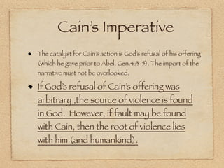 Cain’s Imperative
The catalyst for Cain’s action is God’s refusal of his offering
(which he gave prior to Abel, Gen.4:3-5). The import of the
narrative must not be overlooked:

If God’s refusal of Cain’s offering was
arbitrary ,the source of violence is found
in God. However, if fault may be found
with Cain, then the root of violence lies
with him (and humankind).
 