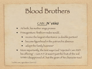 Blood Brothers
                                        CAIN (Nˆyäåq)
             At birth, his mother sings praises
             Primogeniture: ﬁrstborn males would...
                    receive the largest inheritance (a double portion)
                    become ﬁgurehead in the patriarch’s absence
                    adopt the family business*
             More importantly, the text says God “rejected Cain AND
             his offering” - Gen.4:5 (it wasn’t just the fruit of the soil
             YHWH disapproved of, but the grain of his character too)
* In this case, agriculture (Gen.4:2)
 
