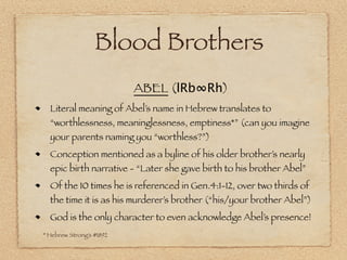 Blood Brothers
                          ABEL (lRb∞Rh)
  Literal meaning of Abel’s name in Hebrew translates to
  “worthlessness, meaninglessness, emptiness*” (can you imagine
  your parents naming you “worthless?”)
  Conception mentioned as a byline of his older brother’s nearly
  epic birth narrative - “Later she gave birth to his brother Abel”
  Of the 10 times he is referenced in Gen.4:1-12, over two thirds of
  the time it is as his murderer’s brother (“his/your brother Abel”)
  God is the only character to even acknowledge Abel’s presence!
* Hebrew Strong’s #1892
 