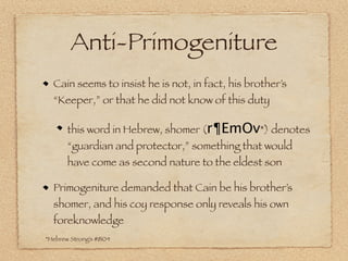 Anti-Primogeniture
  Cain seems to insist he is not, in fact, his brother’s
  “Keeper,” or that he did not know of this duty

       this word in Hebrew, shomer (r¶EmOv*) denotes
       “guardian and protector,” something that would
       have come as second nature to the eldest son

  Primogeniture demanded that Cain be his brother’s
  shomer, and his coy response only reveals his own
  foreknowledge
*Hebrew Strong’s #8104
 