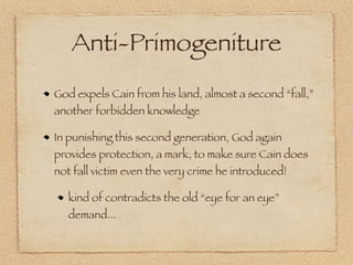 Anti-Primogeniture
God expels Cain from his land, almost a second “fall,”
another forbidden knowledge

In punishing this second generation, God again
provides protection, a mark, to make sure Cain does
not fall victim even the very crime he introduced!

   kind of contradicts the old “eye for an eye”
   demand...
 