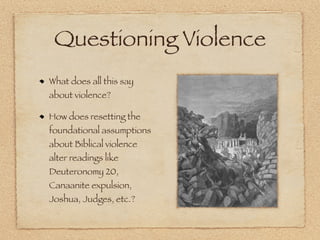 Questioning Violence
What does all this say
about violence?

How does resetting the
foundational assumptions
about Biblical violence
alter readings like
Deuteronomy 20,
Canaanite expulsion,
Joshua, Judges, etc.?
 