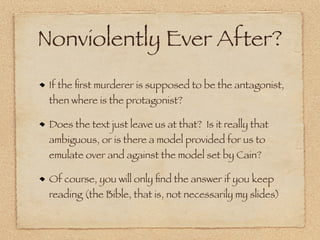 Nonviolently Ever After?
 If the ﬁrst murderer is supposed to be the antagonist,
 then where is the protagonist?

 Does the text just leave us at that? Is it really that
 ambiguous, or is there a model provided for us to
 emulate over and against the model set by Cain?

 Of course, you will only ﬁnd the answer if you keep
 reading (the Bible, that is, not necessarily my slides)
 