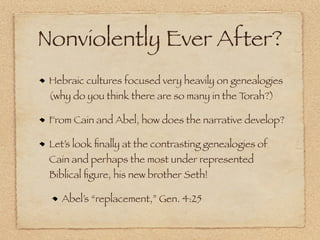 Nonviolently Ever After?
 Hebraic cultures focused very heavily on genealogies
 (why do you think there are so many in the Torah?)

 From Cain and Abel, how does the narrative develop?

 Let’s look ﬁnally at the contrasting genealogies of
 Cain and perhaps the most under represented
 Biblical ﬁgure, his new brother Seth!

   Abel’s “replacement,” Gen. 4:25
 