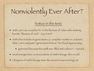 Nonviolently Ever After?
                      Notice in the text:
Seth, not Cain, is said to be “in the likeness of Adam (who similarly,
has the “likeness of God” - Gen.5:1&3)

Seth’s line includes 10 generations (a ‘complete’ number in Judaism),
while Cain’s only lasts 7 generations before The Flood wipes it away

     generated because the earth was “ﬁlled with violence” - Gen.6:11

Israel emerges later as descendants of Seth’s lineage (thru Noah)

Lifespans of Seth’s lineage mimic the ancient Sumerian King List
 