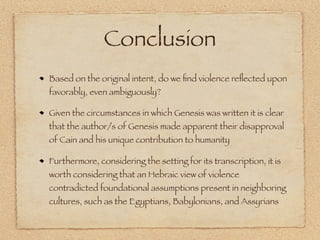 Conclusion
Based on the original intent, do we ﬁnd violence reﬂected upon
favorably, even ambiguously?

Given the circumstances in which Genesis was written it is clear
that the author/s of Genesis made apparent their disapproval
of Cain and his unique contribution to humanity

Furthermore, considering the setting for its transcription, it is
worth considering that an Hebraic view of violence
contradicted foundational assumptions present in neighboring
cultures, such as the Egyptians, Babylonians, and Assyrians
 