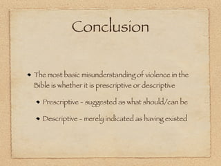 Conclusion

The most basic misunderstanding of violence in the
Bible is whether it is prescriptive or descriptive

   Prescriptive - suggested as what should/can be

   Descriptive - merely indicated as having existed
 