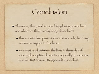 Conclusion
The issue, then, is when are things being prescribed
and when are they merely being described?

  there are indeed prescriptive claims made, but they
  are not in support of violence

  must not read between the lines in the midst of
  merely descriptive elements (especially in histories
  such as 1&2 Samuel, Kings, and Chronicles)
 