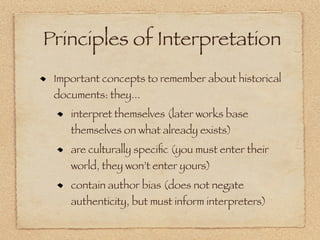 Principles of Interpretation
 Important concepts to remember about historical
 documents: they...
    interpret themselves (later works base
    themselves on what already exists)
    are culturally speciﬁc (you must enter their
    world, they won’t enter yours)
    contain author bias (does not negate
    authenticity, but must inform interpreters)
 