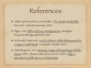 References
Adele, Berlin and Marc Zvi Brettler. The Jewish Study Bible.
New York: Oxford University, 2004.

Eliger, Karl. Biblia Hebraica Stuttgartensia. Stuttgart:
Deutsche Bibelgesellschaft, 1990.

McDonald, Patricia M. God & Violence: Biblical Resources for
Living in a Small World. Scotsdale: Herald, 2004.

Uittenbogaard, Arie. Meaning, Origin and Etymology of Bible
Names. 2007. Abarim Publications. 8 Oct. 2009. <http://
www.abarim-publications.com/Meaning>.
 