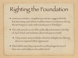 Righting the Foundation
Numerous Scholars, using literary criticism, suggest that the
ﬁrst time many oral Hebraic traditions were recorded was during
the 1st Diaspora, under Nebuchadnezzar II of Babylon

This exilic period occurs after politically autonomous rulership
of Saul, David, and Solomon (about 120 years in total)

   A key reason many Psalmists reference Babylon as a literary
   device to represent their oppressors

What beliefs were they exposed to as they began to record
their own oral traditions into written form?
 