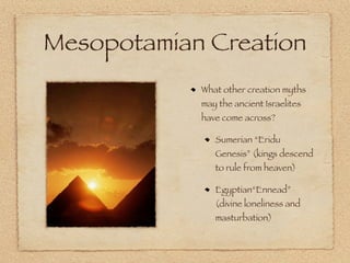 Mesopotamian Creation
            What other creation myths
            may the ancient Israelites
            have come across?

               Sumerian “Eridu
               Genesis” (kings descend
               to rule from heaven)

               Egyptian“Ennead”
               (divine loneliness and
               masturbation)
 
