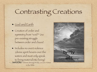 Contrasting Creations
      God and Earth

      Creation of order and
      symmetry from “void”* (no
      pre-existing struggle
      between order and chaos)

      Includes no overt violence
      (divine spirit hovers over the                  ty™Iv
      waters and must only speak
      to bring material into being)
                                                        aér
                                                  “Genesis, beginning”
*…(wh$Ob) Hebrew Strong’s # 922, occurs 4 times
                  in the Bible
 