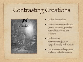 Contrasting Creations
  h¡DÚ           God and Humankind


    vIa
 “woman, wife”
                 Man co-creates with the god
                 (names creatures, provides
                 material for subsequent
                 ‘wo’man)

                 God interacts
                 nonthreateningly, even
                 sympathetically, with humans

                 Focus on rest and enjoyment,
                 not labor and subservience
 