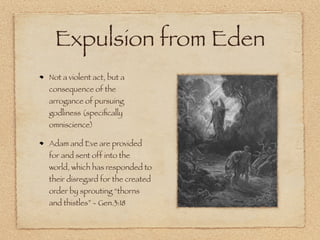 Expulsion from Eden
Not a violent act, but a
consequence of the
arrogance of pursuing
godliness (speciﬁcally
omniscience)

Adam and Eve are provided
for and sent off into the
world, which has responded to
their disregard for the created
order by sprouting “thorns
and thistles” - Gen.3:18
 