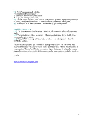 (7) ¡Ay! ¡Porque es grande este día
y como él no habrá otro igual!
Es una época de catástrofe para Jacob,
de la que, sin embargo, se salvará.
(8) Cuando llegue aquel día, dice Yavé de los Ejércitos, quebraré el yugo que pesa sobre
su cuello y romperé sus ataduras. Ya no estarán más sometidos a extranjeros,
(9) sino que servirán a Yavé, su Dios, y a David, el rey que yo les pondré.


Ezequiel 34:22-24 BTX
(22) Por tanto Yo salvaré a mis ovejas, y no serán más una presa, y juzgaré entre oveja y
oveja.
(23) Y levantaré sobre ellas a un pastor, y él las apacentará: a mi siervo David, él las
apacentará y será su pastor.
(24) Y Yo, YHVH, les seré por Dios, y mi siervo David por príncipe entre ellas. Yo,
YHVH, he hablado.

Hay muchas mas pruebas que sustentan lo dicho pero estas creo son suficientes para
hacerlos reflexionar y meditar sobre un asunto que ha dividido y hecho mucho daño a la
congregación “Iglesia” del Mesías por muchos siglos. Es tiempo de aclarar las cosas y
aceptar lo escrito por inspiración divina y desechar las ideas y conceptos de los hombres.

¡Amén!


http://luzverdadera.blogspot.com




                                                                                           4
 