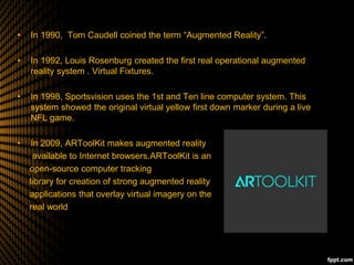 • In 1990, Tom Caudell coined the term “Augmented Reality”.
• In 1992, Louis Rosenburg created the first real operational augmented
reality system . Virtual Fixtures.
• In 1998, Sportsvision uses the 1st and Ten line computer system. This
system showed the original virtual yellow first down marker during a live
NFL game.
• In 2009, ARToolKit makes augmented reality
available to Internet browsers.ARToolKit is an
open-source computer tracking
library for creation of strong augmented reality
applications that overlay virtual imagery on the
real world
 