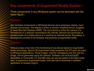 Key components of Augmented Reality System :-
Three components in any AR-Based system can be illustrated with the
below figure:-
Hardware:-
Key hardware components in AR-based devices are a processor, display, input
devices and sensors. The display is either a monitor, handheld device, eyeglass
or Head Mounted Displays (HMD). The input device is either the camera of a
Smartphone or a webcam connected to the internet. Sensors are gyroscope or
accelerometer of a mobile device or it could be an infrared sensor. Nowadays, a
Smartphone consists of all hardware requirements of augmented reality.
Software:-
Software plays a key role in the functioning of any device based on Augmented
reality technology. Special 3D Augmented reality programs like D’Fusion are used
in AR-based applications. Virtual images, used for overlapping over the real live
image, can be generated using 3D software. Software can be AutoCad3D,
StudioMax or Cinema4D. CT and MRI data can also be added to the Real world.
Also, to experience Augmented reality, end-user has to download a software
application or browser plug-in.
 