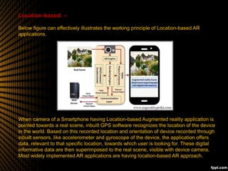 Location-based: –
Below figure can effectively illustrates the working principle of Location-based AR
applications.
When camera of a Smartphone having Location-based Augmented reality application is
pointed towards a real scene, inbuilt GPS software recognizes the location of the device
in the world. Based on this recorded location and orientation of device recorded through
inbuilt sensors, like accelerometer and gyroscope of the device, the application offers
data, relevant to that specific location, towards which user is looking for. These digital
informative data are then superimposed to the real scene, visible with device camera.
Most widely implemented AR applications are having location-based AR approach.
 