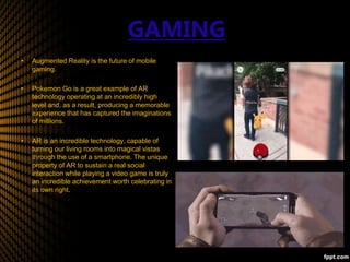 GAMING
• Augmented Reality is the future of mobile
gaming.
• Pokemon Go is a great example of AR
technology operating at an incredibly high
level and, as a result, producing a memorable
experience that has captured the imaginations
of millions.
• AR is an incredible technology, capable of
turning our living rooms into magical vistas
through the use of a smartphone. The unique
property of AR to sustain a real social
interaction while playing a video game is truly
an incredible achievement worth celebrating in
its own right.
 