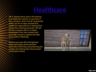 Healthcare
• AR is already being used in the pharma
and healthcare industry, to save lots of
lives. However, that is not all. Augmented
reality can be of major assistance to
healthcare organizations in helping them
perfect their existing processes. AR will
provide surgeons with an in-depth
knowledge of the risks involved with
minimally invasive surgeries and help
them perform effectively.
• Doctors can wear AR smart glasses
which will display all the pertinent
information while they are performing the
surgery and helping them stay focused
on the task at hand.
 
