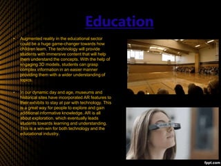 Education
• Augmented reality in the educational sector
could be a huge game-changer towards how
children learn. The technology will provide
students with immersive content that will help
them understand the concepts. With the help of
engaging 3D models, students can grasp
complex information in an easier manner
providing them with a wider understanding of
topics.
• In our dynamic day and age, museums and
historical sites have incorporated AR features to
their exhibits to stay at par with technology. This
is a great way for people to explore and gain
additional informative knowledge. AR is all
about exploration, which eventually leads
students towards learning and understanding.
This is a win-win for both technology and the
educational industry.
 