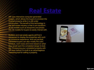 Real Estate
• AR uses interactive computer-generated
images, which allows the buyers to envision the
finished property while it is still under
construction. The benefit of this technology in
the real estate industry is that it can transform
all 2D models such as blueprints and photos
into 3D models for buyers to easily interact with.
• Builders and real estate agents will find it
convenient to display the properties with such
an immersive experience. And not just that,
interested buyers can also modify the color,
furniture, room sizes and more based on what
they would want the completed design to look
like. Envisioning your completed property with
AR even before it is built is an advantageous
marketing tool for selling a property.
 