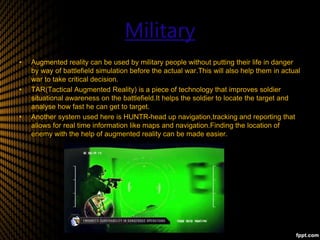 Military
• Augmented reality can be used by military people without putting their life in danger
by way of battlefield simulation before the actual war.This will also help them in actual
war to take critical decision.
• TAR(Tactical Augmented Reality) is a piece of technology that improves soldier
situational awareness on the battlefield.It helps the soldier to locate the target and
analyse how fast he can get to target.
• Another system used here is HUNTR-head up navigation,tracking and reporting that
allows for real time information like maps and navigation.Finding the location of
enemy with the help of augmented reality can be made easier.
 