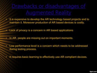 Drawbacks or disadvantages of
Augmented Reality
• It is expensive to develop the AR technology based projects and to
maintain it. Moreover production of AR based devices is costly.
• Lack of privacy is a concern in AR based applications.
• In AR, people are missing out on important moments.
• Low performance level is a concern which needs to be addressed
during testing process.
• It requires basic learning to effectively use AR compliant devices.
 