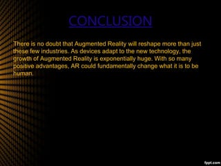 CONCLUSION
There is no doubt that Augmented Reality will reshape more than just
these few industries. As devices adapt to the new technology, the
growth of Augmented Reality is exponentially huge. With so many
positive advantages, AR could fundamentally change what it is to be
human.
 