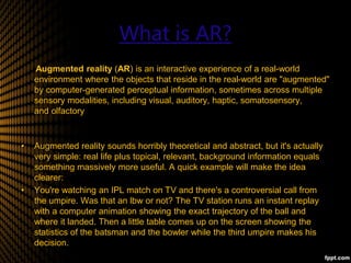 What is AR?
Augmented reality (AR) is an interactive experience of a real-world
environment where the objects that reside in the real-world are "augmented"
by computer-generated perceptual information, sometimes across multiple
sensory modalities, including visual, auditory, haptic, somatosensory,
and olfactory
• Augmented reality sounds horribly theoretical and abstract, but it's actually
very simple: real life plus topical, relevant, background information equals
something massively more useful. A quick example will make the idea
clearer:
• You're watching an IPL match on TV and there's a controversial call from
the umpire. Was that an lbw or not? The TV station runs an instant replay
with a computer animation showing the exact trajectory of the ball and
where it landed. Then a little table comes up on the screen showing the
statistics of the batsman and the bowler while the third umpire makes his
decision.
 